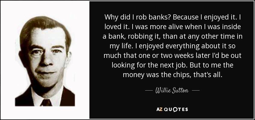 Why did I rob banks? Because I enjoyed it. I loved it. I was more alive when I was inside a bank, robbing it, than at any other time in my life. I enjoyed everything about it so much that one or two weeks later I'd be out looking for the next job. But to me the money was the chips, that's all. - Willie Sutton