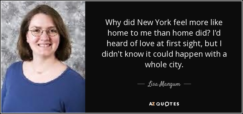 Why did New York feel more like home to me than home did? I'd heard of love at first sight, but I didn't know it could happen with a whole city. - Lisa Mangum
