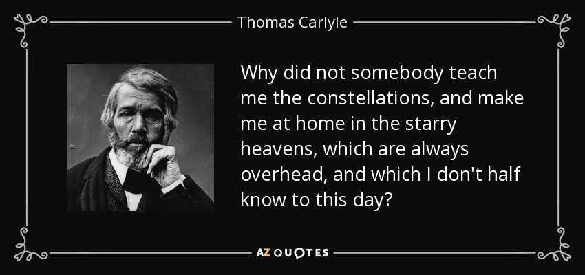 Why did not somebody teach me the constellations, and make me at home in the starry heavens, which are always overhead, and which I don't half know to this day? - Thomas Carlyle