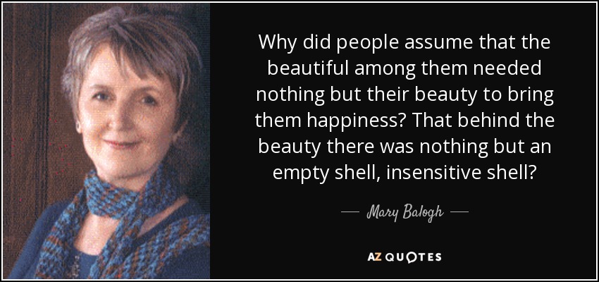 Why did people assume that the beautiful among them needed nothing but their beauty to bring them happiness? That behind the beauty there was nothing but an empty shell, insensitive shell? - Mary Balogh