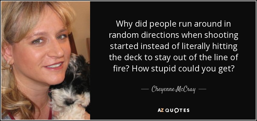 Why did people run around in random directions when shooting started instead of literally hitting the deck to stay out of the line of fire? How stupid could you get? - Cheyenne McCray