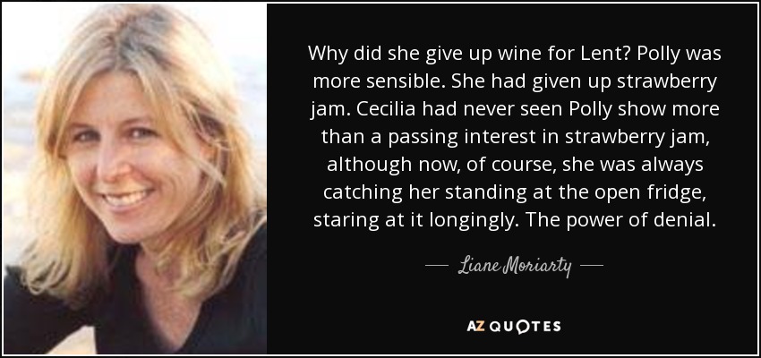 Why did she give up wine for Lent? Polly was more sensible. She had given up strawberry jam. Cecilia had never seen Polly show more than a passing interest in strawberry jam, although now, of course, she was always catching her standing at the open fridge, staring at it longingly. The power of denial. - Liane Moriarty