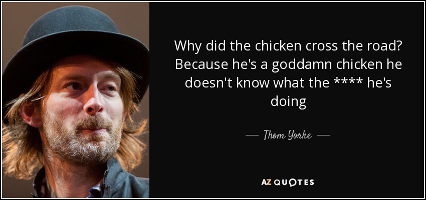 Why did the chicken cross the road? Because he's a goddamn chicken he doesn't know what the **** he's doing - Thom Yorke