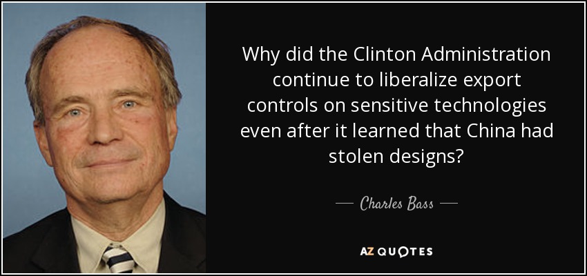 Why did the Clinton Administration continue to liberalize export controls on sensitive technologies even after it learned that China had stolen designs? - Charles Bass