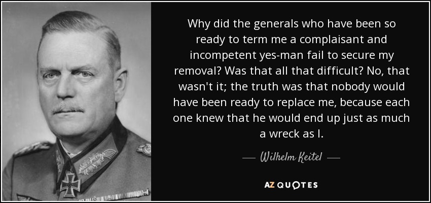 Why did the generals who have been so ready to term me a complaisant and incompetent yes-man fail to secure my removal? Was that all that difficult? No, that wasn't it; the truth was that nobody would have been ready to replace me, because each one knew that he would end up just as much a wreck as I. - Wilhelm Keitel