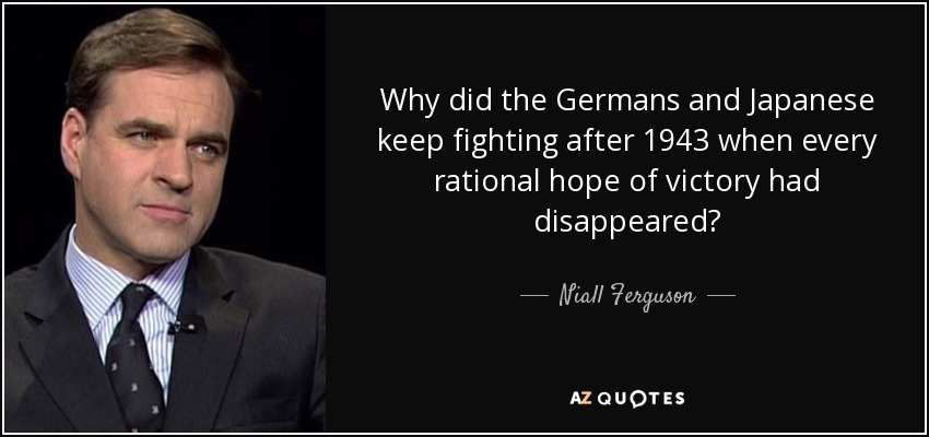 Why did the Germans and Japanese keep fighting after 1943 when every rational hope of victory had disappeared? - Niall Ferguson