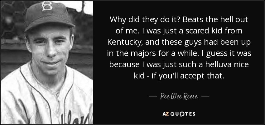 Why did they do it? Beats the hell out of me. I was just a scared kid from Kentucky, and these guys had been up in the majors for a while. I guess it was because I was just such a helluva nice kid - if you'll accept that. - Pee Wee Reese