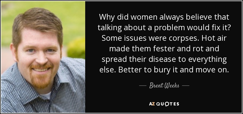 Why did women always believe that talking about a problem would fix it? Some issues were corpses. Hot air made them fester and rot and spread their disease to everything else. Better to bury it and move on. - Brent Weeks