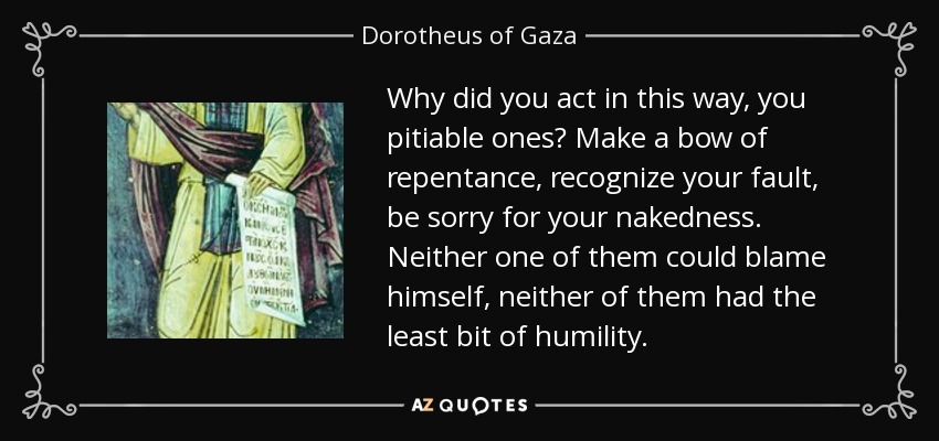Why did you act in this way, you pitiable ones? Make a bow of repentance, recognize your fault, be sorry for your nakedness. Neither one of them could blame himself, neither of them had the least bit of humility. - Dorotheus of Gaza