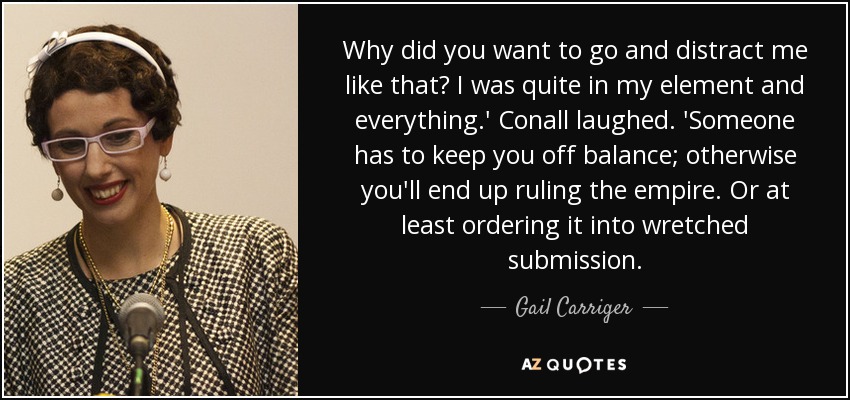 Why did you want to go and distract me like that? I was quite in my element and everything.' Conall laughed. 'Someone has to keep you off balance; otherwise you'll end up ruling the empire. Or at least ordering it into wretched submission. - Gail Carriger