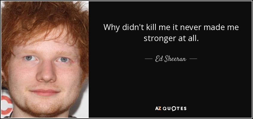 Why didn't kill me it never made me stronger at all. - Ed Sheeran
