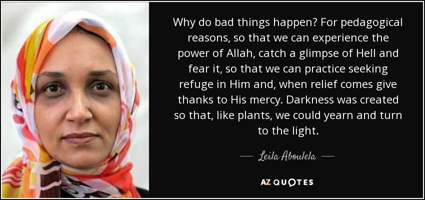 Why do bad things happen? For pedagogical reasons, so that we can experience the power of Allah, catch a glimpse of Hell and fear it, so that we can practice seeking refuge in Him and, when relief comes give thanks to His mercy. Darkness was created so that, like plants, we could yearn and turn to the light. - Leila Aboulela