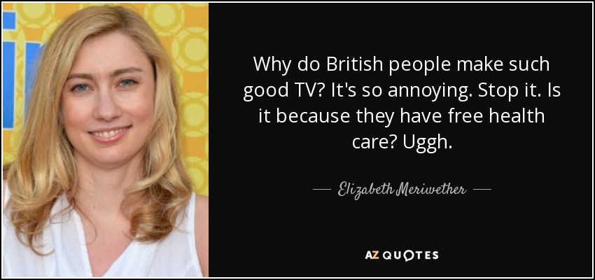 Why do British people make such good TV? It's so annoying. Stop it. Is it because they have free health care? Uggh. - Elizabeth Meriwether