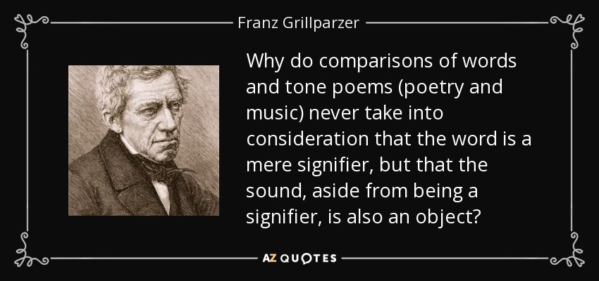 Why do comparisons of words and tone poems (poetry and music) never take into consideration that the word is a mere signifier, but that the sound, aside from being a signifier, is also an object? - Franz Grillparzer