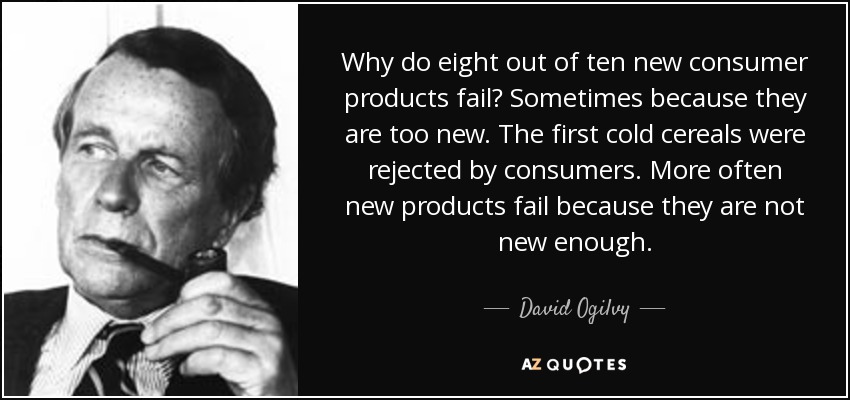 Why do eight out of ten new consumer products fail? Sometimes because they are too new. The first cold cereals were rejected by consumers. More often new products fail because they are not new enough. - David Ogilvy