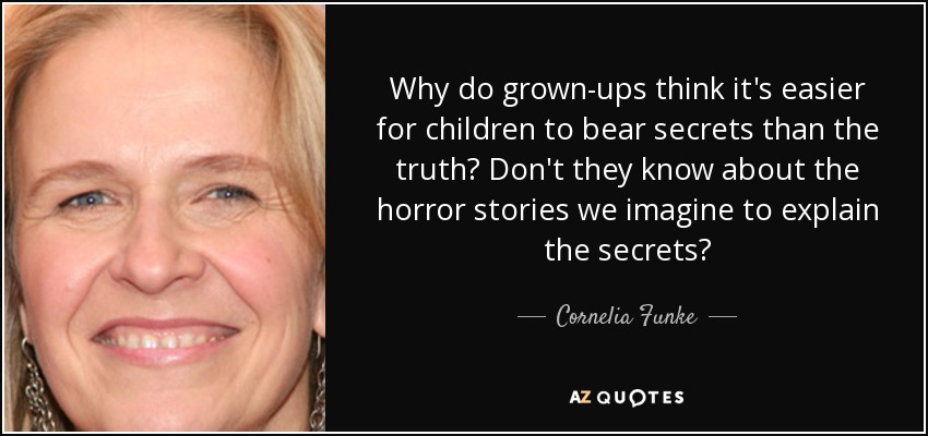 Why do grown-ups think it's easier for children to bear secrets than the truth? Don't they know about the horror stories we imagine to explain the secrets? - Cornelia Funke