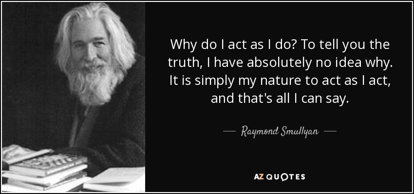 Why do I act as I do? To tell you the truth, I have absolutely no idea why. It is simply my nature to act as I act, and that's all I can say. - Raymond Smullyan