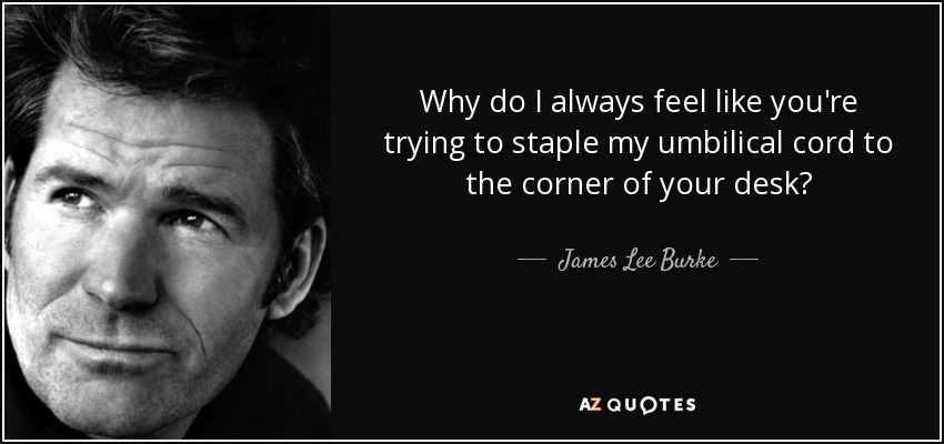 Why do I always feel like you're trying to staple my umbilical cord to the corner of your desk? - James Lee Burke