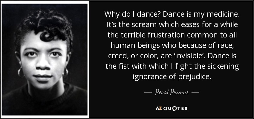 Why do I dance? Dance is my medicine. It’s the scream which eases for a while the terrible frustration common to all human beings who because of race, creed, or color, are ‘invisible’. Dance is the fist with which I fight the sickening ignorance of prejudice. - Pearl Primus