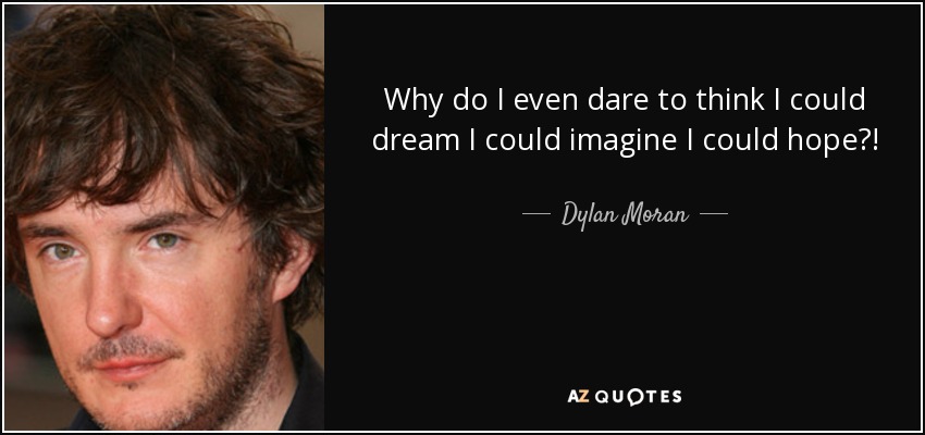 Why do I even dare to think I could dream I could imagine I could hope?! - Dylan Moran