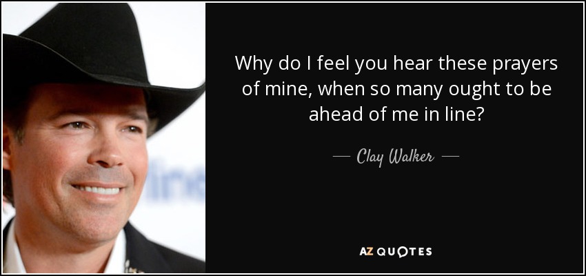 Why do I feel you hear these prayers of mine, when so many ought to be ahead of me in line? - Clay Walker