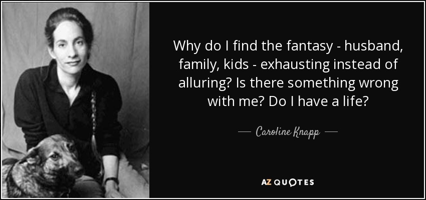 Why do I find the fantasy - husband, family, kids - exhausting instead of alluring? Is there something wrong with me? Do I have a life? - Caroline Knapp