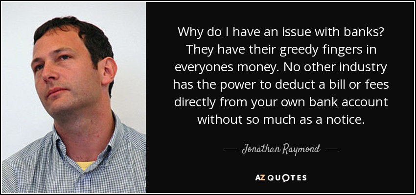 Why do I have an issue with banks? They have their greedy fingers in everyones money. No other industry has the power to deduct a bill or fees directly from your own bank account without so much as a notice. - Jonathan Raymond