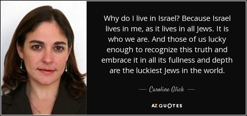 Why do I live in Israel? Because Israel lives in me, as it lives in all Jews. It is who we are. And those of us lucky enough to recognize this truth and embrace it in all its fullness and depth are the luckiest Jews in the world. - Caroline Glick