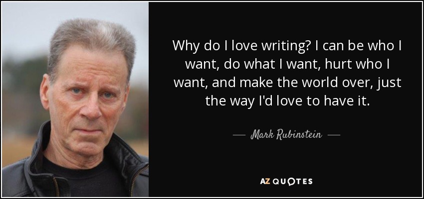 Why do I love writing? I can be who I want, do what I want, hurt who I want, and make the world over, just the way I'd love to have it. - Mark Rubinstein