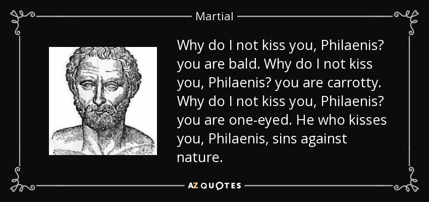 Why do I not kiss you, Philaenis? you are bald. Why do I not kiss you, Philaenis? you are carrotty. Why do I not kiss you, Philaenis? you are one-eyed. He who kisses you, Philaenis, sins against nature. - Martial