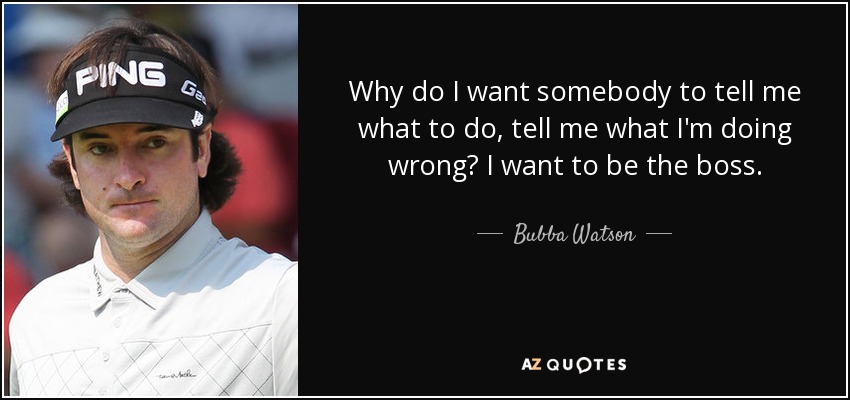 Why do I want somebody to tell me what to do, tell me what I'm doing wrong? I want to be the boss. - Bubba Watson