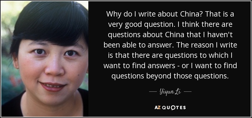 Why do I write about China? That is a very good question. I think there are questions about China that I haven't been able to answer. The reason I write is that there are questions to which I want to find answers - or I want to find questions beyond those questions. - Yiyun Li