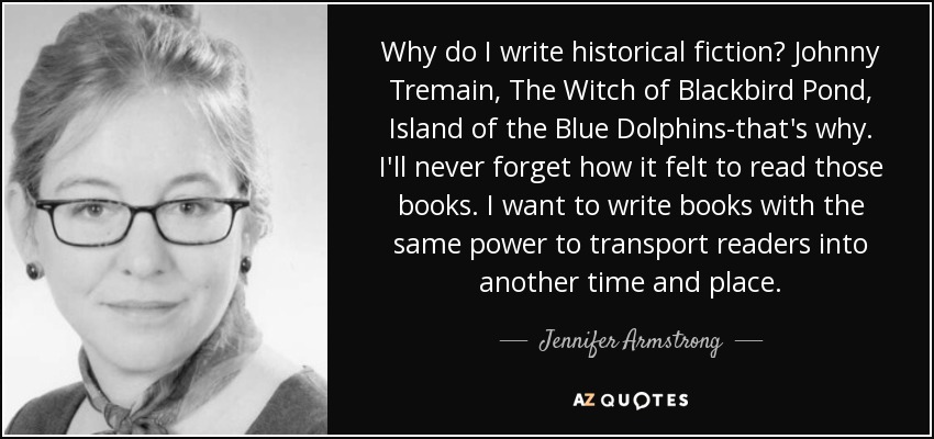 Why do I write historical fiction? Johnny Tremain, The Witch of Blackbird Pond, Island of the Blue Dolphins-that's why. I'll never forget how it felt to read those books. I want to write books with the same power to transport readers into another time and place. - Jennifer Armstrong