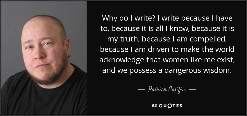 Why do I write? I write because I have to, because it is all I know, because it is my truth, because I am compelled, because I am driven to make the world acknowledge that women like me exist, and we possess a dangerous wisdom. - Patrick Califia