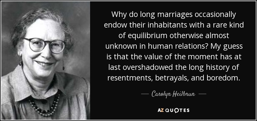 Why do long marriages occasionally endow their inhabitants with a rare kind of equilibrium otherwise almost unknown in human relations? My guess is that the value of the moment has at last overshadowed the long history of resentments, betrayals, and boredom. - Carolyn Heilbrun