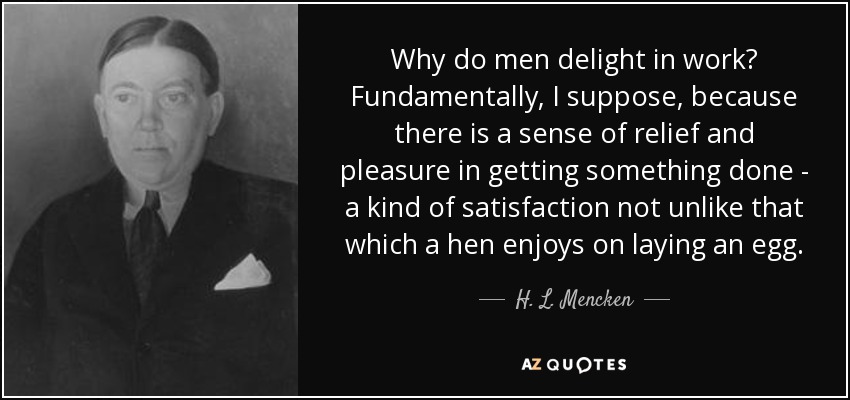 Why do men delight in work? Fundamentally, I suppose, because there is a sense of relief and pleasure in getting something done - a kind of satisfaction not unlike that which a hen enjoys on laying an egg. - H. L. Mencken