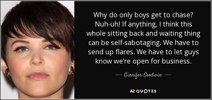 Why do only boys get to chase? Nuh-uh! If anything, I think this whole sitting back and waiting thing can be self-sabotaging. We have to send up flares. We have to let guys know we're open for business. - Ginnifer Goodwin