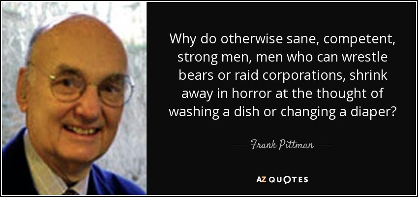 Why do otherwise sane, competent, strong men, men who can wrestle bears or raid corporations, shrink away in horror at the thought of washing a dish or changing a diaper? - Frank Pittman