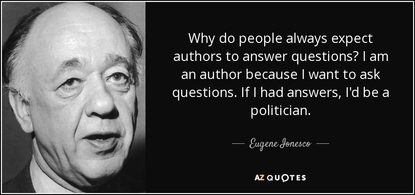 Why do people always expect authors to answer questions? I am an author because I want to ask questions. If I had answers, I'd be a politician. - Eugene Ionesco