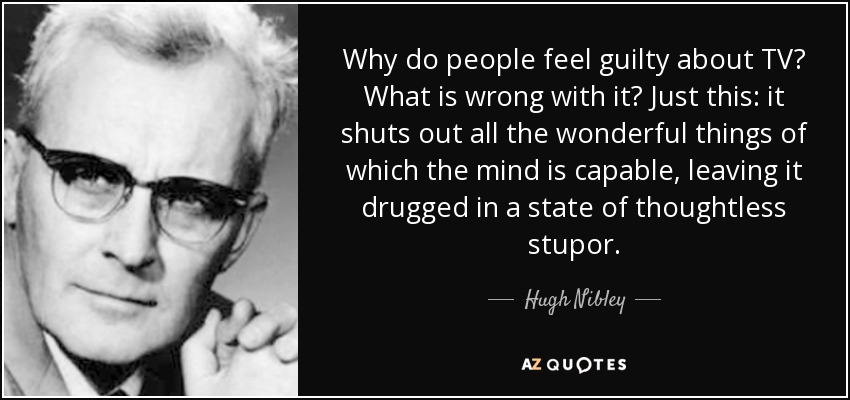 Why do people feel guilty about TV? What is wrong with it? Just this: it shuts out all the wonderful things of which the mind is capable, leaving it drugged in a state of thoughtless stupor. - Hugh Nibley
