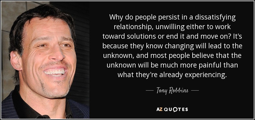 Why do people persist in a dissatisfying relationship, unwilling either to work toward solutions or end it and move on? It's because they know changing will lead to the unknown, and most people believe that the unknown will be much more painful than what they're already experiencing. - Tony Robbins