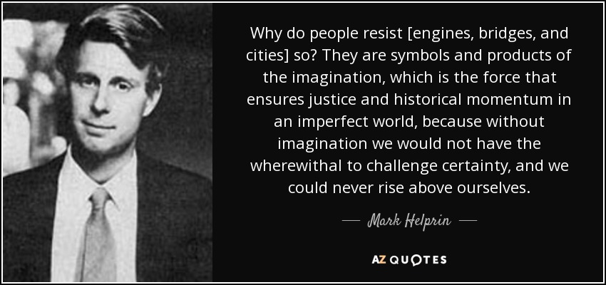 Why do people resist [engines, bridges, and cities] so? They are symbols and products of the imagination, which is the force that ensures justice and historical momentum in an imperfect world, because without imagination we would not have the wherewithal to challenge certainty, and we could never rise above ourselves. - Mark Helprin