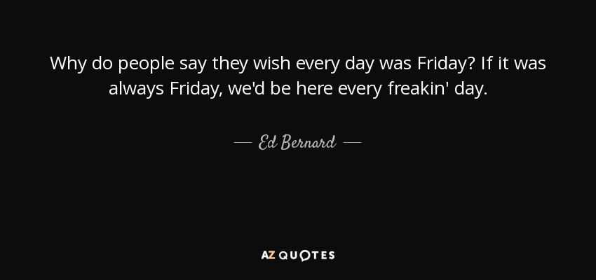 Why do people say they wish every day was Friday? If it was always Friday, we'd be here every freakin' day. - Ed Bernard