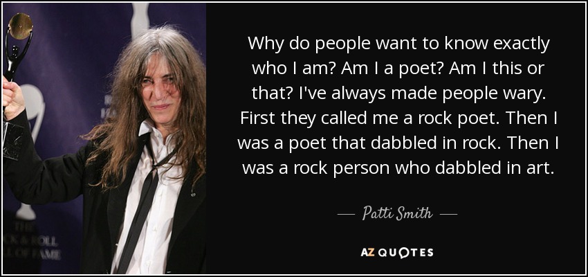 Why do people want to know exactly who I am? Am I a poet? Am I this or that? I've always made people wary. First they called me a rock poet. Then I was a poet that dabbled in rock. Then I was a rock person who dabbled in art. - Patti Smith