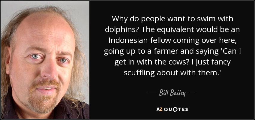 Why do people want to swim with dolphins? The equivalent would be an Indonesian fellow coming over here, going up to a farmer and saying 'Can I get in with the cows? I just fancy scuffling about with them.' - Bill Bailey
