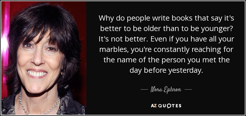 Why do people write books that say it's better to be older than to be younger? It's not better. Even if you have all your marbles, you're constantly reaching for the name of the person you met the day before yesterday. - Nora Ephron