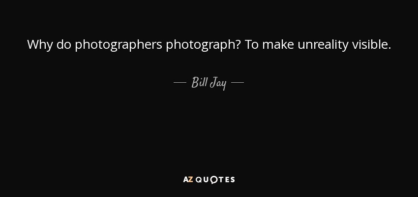 Why do photographers photograph? To make unreality visible. - Bill Jay
