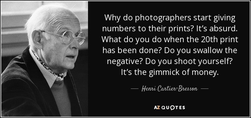 Why do photographers start giving numbers to their prints? It’s absurd. What do you do when the 20th print has been done? Do you swallow the negative? Do you shoot yourself? It’s the gimmick of money. - Henri Cartier-Bresson