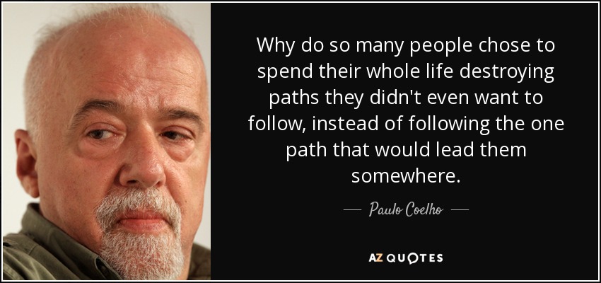 Why do so many people chose to spend their whole life destroying paths they didn't even want to follow, instead of following the one path that would lead them somewhere. - Paulo Coelho