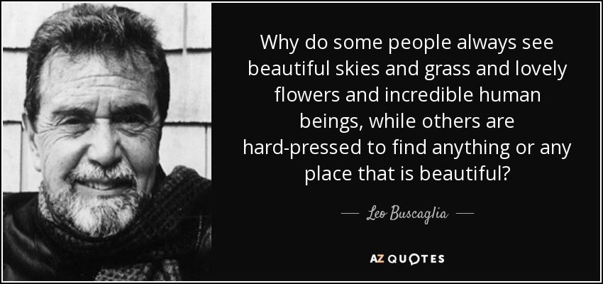 Why do some people always see beautiful skies and grass and lovely flowers and incredible human beings, while others are hard-pressed to find anything or any place that is beautiful? - Leo Buscaglia